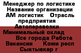 Менеджер по логистике › Название организации ­ АМ-логистик › Отрасль предприятия ­ Автоперевозки › Минимальный оклад ­ 25 000 - Все города Работа » Вакансии   . Коми респ.,Сыктывкар г.